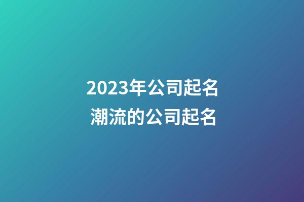 2023年公司起名 潮流的公司起名